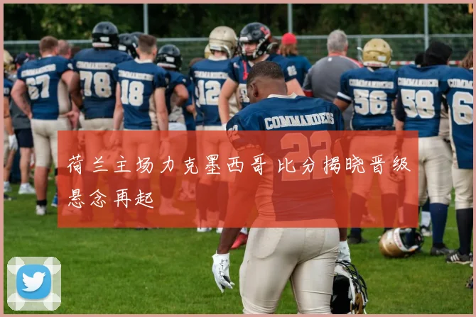 荷兰主场力克墨西哥 比分揭晓晋级悬念再起