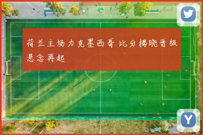 荷兰主场力克墨西哥 比分揭晓晋级悬念再起