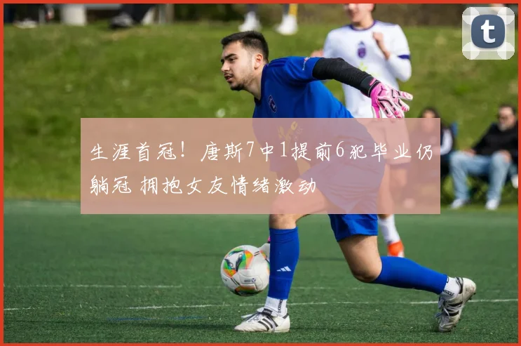 生涯首冠！唐斯7中1提前6犯毕业仍躺冠 拥抱女友情绪激动