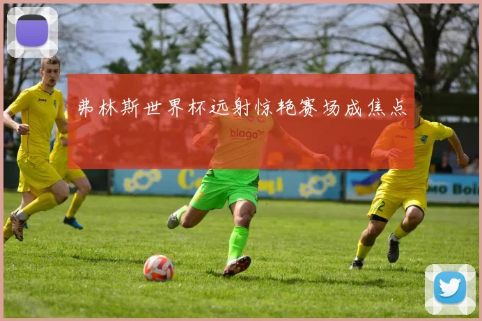 弗林斯世界杯远射惊艳赛场成焦点
