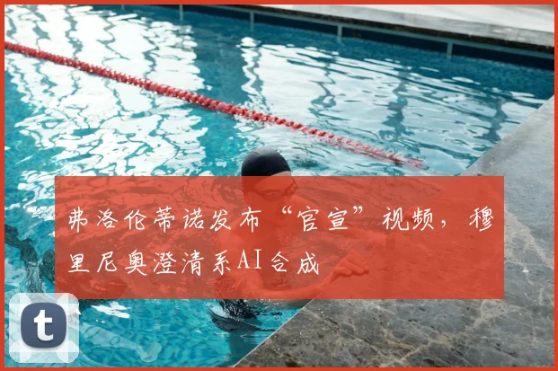 弗洛伦蒂诺发布“官宣”视频,穆里尼奥澄清系AI合成
