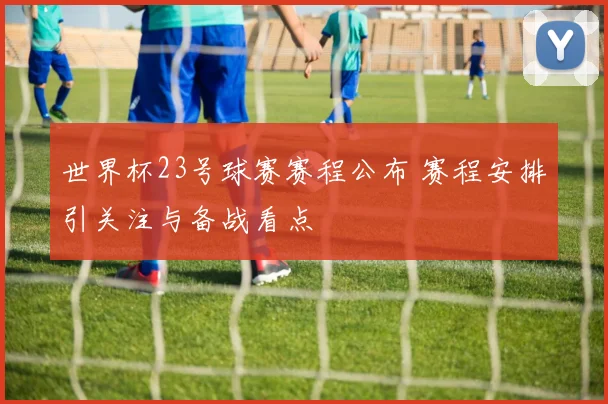 世界杯23号球赛赛程公布 赛程安排引关注与备战看点